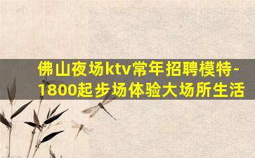 佛山夜场ktv常年招聘模特-1800起步场体验大场所生活